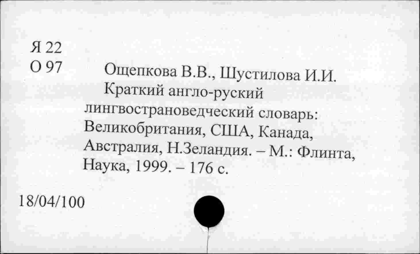 ﻿Я 22
0 97
Ощепкова В.В., Шустилова И.И.
Краткий англо-руский лингвострановедческий словарь: Великобритания, США, Канада, Австралия, Н.Зеландия. - М.: Флинта, Наука, 1999. - 176 с.
18/04/100